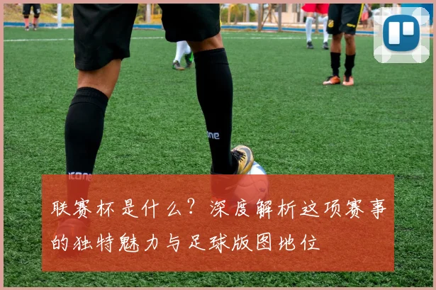 联赛杯是什么?深度解析这项赛事的独特魅力与足球版图地位
