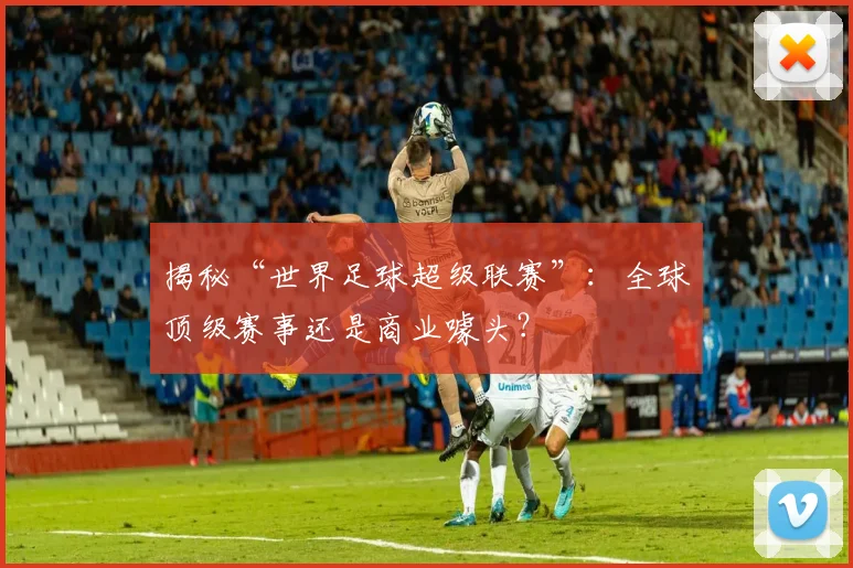 揭秘“世界足球超级联赛”：全球顶级赛事还是商业噱头？