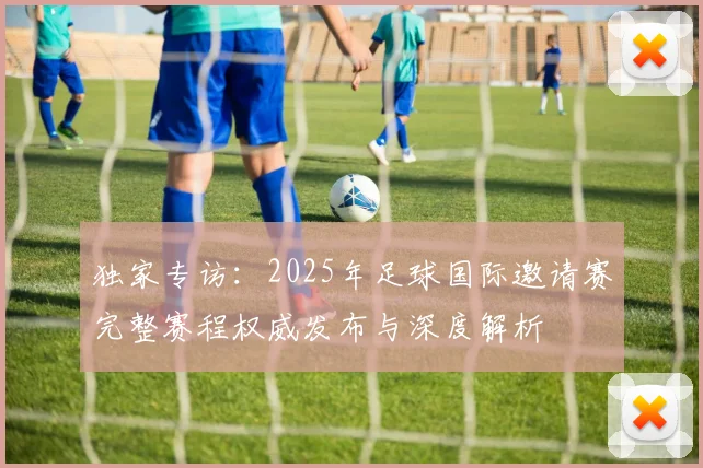 独家专访：2025年足球国际邀请赛完整赛程权威发布与深度解析